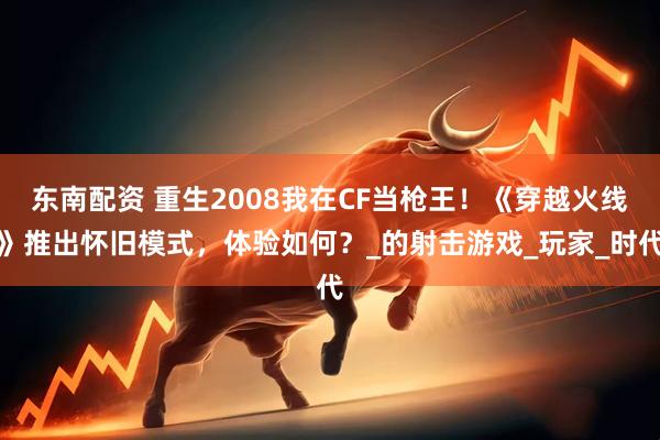 东南配资 重生2008我在CF当枪王！《穿越火线》推出怀旧模式，体验如何？_的射击游戏_玩家_时代