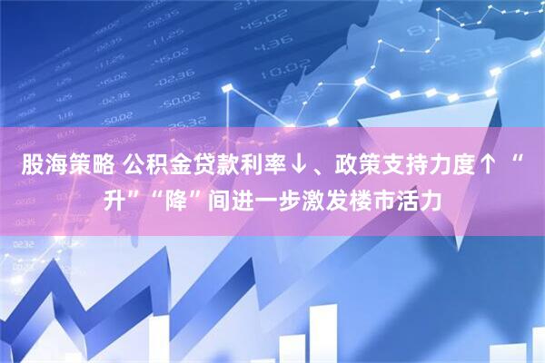股海策略 公积金贷款利率↓、政策支持力度↑ “升”“降”间进一步激发楼市活力