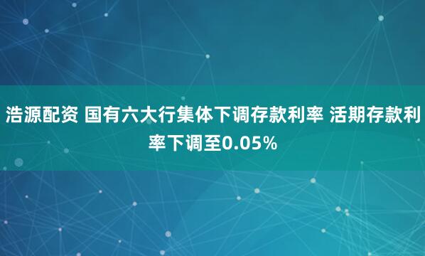 浩源配资 国有六大行集体下调存款利率 活期存款利率下调至0.05%