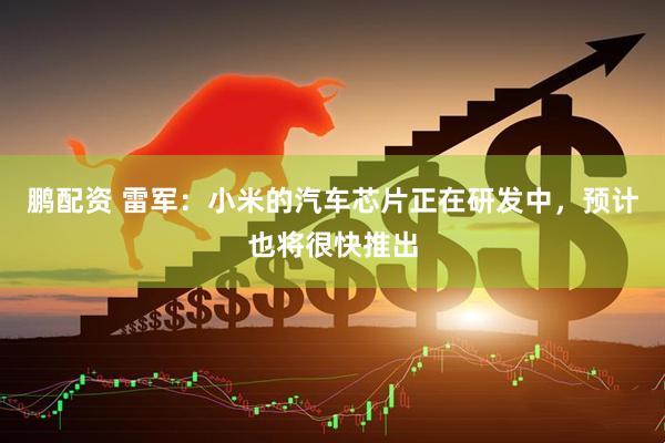 鹏配资 雷军：小米的汽车芯片正在研发中，预计也将很快推出