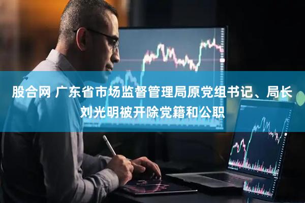 股合网 广东省市场监督管理局原党组书记、局长刘光明被开除党籍和公职