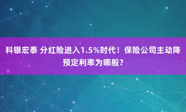科银宏泰 分红险进入1.5%时代！保险公司主动降预定利率为哪般？