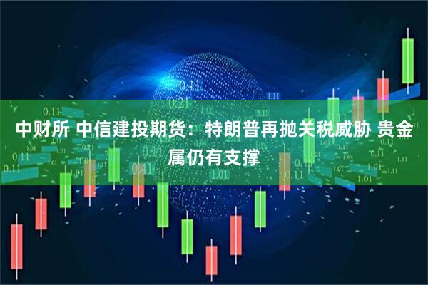 中财所 中信建投期货：特朗普再抛关税威胁 贵金属仍有支撑