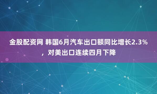 金股配资网 韩国6月汽车出口额同比增长2.3%，对美出口连续四月下降