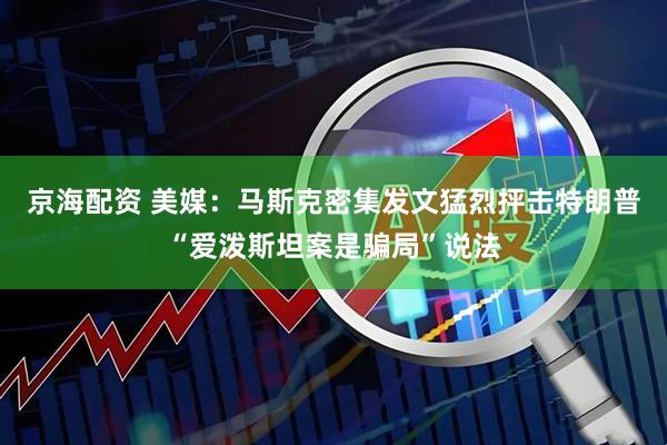 京海配资 美媒：马斯克密集发文猛烈抨击特朗普“爱泼斯坦案是骗局”说法