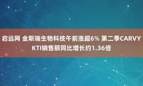 启远网 金斯瑞生物科技午前涨超6% 第二季CARVYKTI销售额同比增长约1.36倍