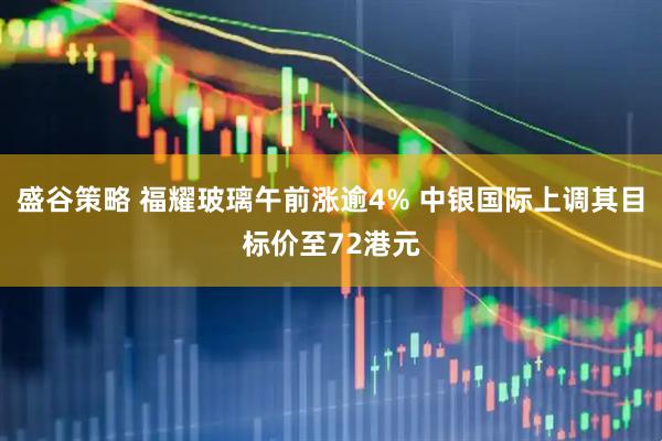 盛谷策略 福耀玻璃午前涨逾4% 中银国际上调其目标价至72港元