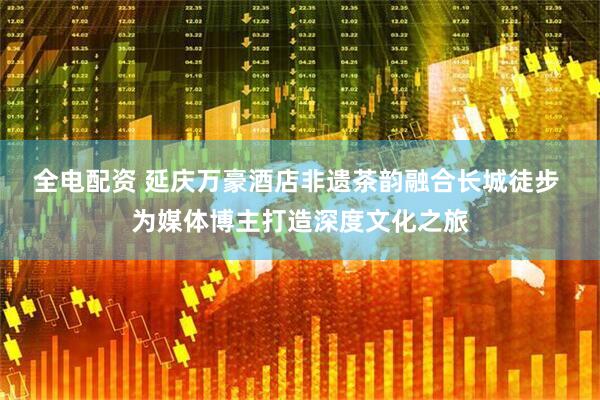 全电配资 延庆万豪酒店非遗茶韵融合长城徒步 为媒体博主打造深度文化之旅