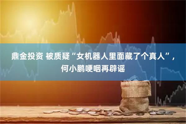鼎金投资 被质疑“女机器人里面藏了个真人”，何小鹏哽咽再辟谣