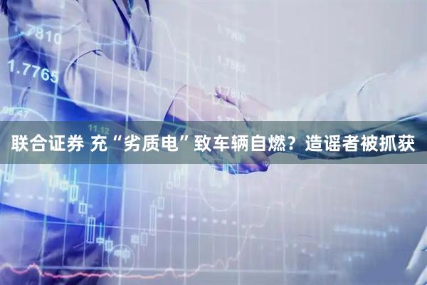 联合证券 充“劣质电”致车辆自燃？造谣者被抓获