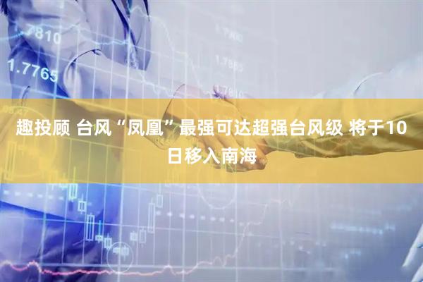 趣投顾 台风“凤凰”最强可达超强台风级 将于10日移入南海