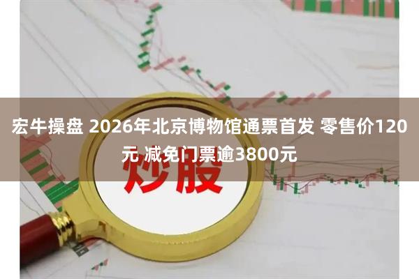 宏牛操盘 2026年北京博物馆通票首发 零售价120元 减免门票逾3800元