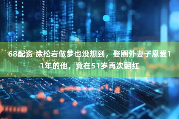 68配资 涂松岩做梦也没想到，娶圈外妻子恩爱11年的他，竟在51岁再次翻红