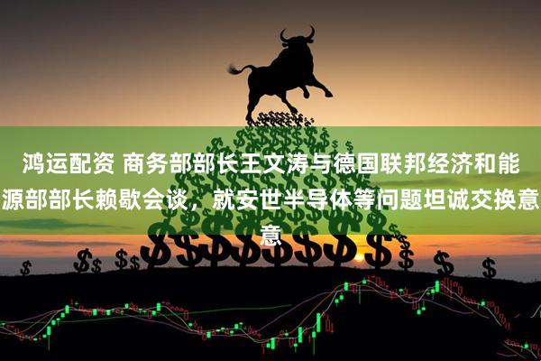 鸿运配资 商务部部长王文涛与德国联邦经济和能源部部长赖歇会谈，就安世半导体等问题坦诚交换意
