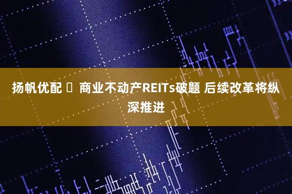 扬帆优配 ‌商业不动产REITs破题 后续改革将纵深推进