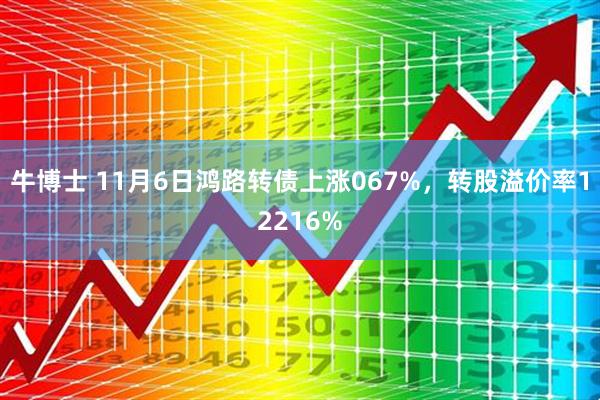 牛博士 11月6日鸿路转债上涨067%，转股溢价率12216%
