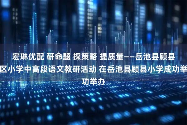 宏琳优配 研命题 探策略 提质量——岳池县顾县学区小学中高段语文教研活动 在岳池县顾县小学成功举办