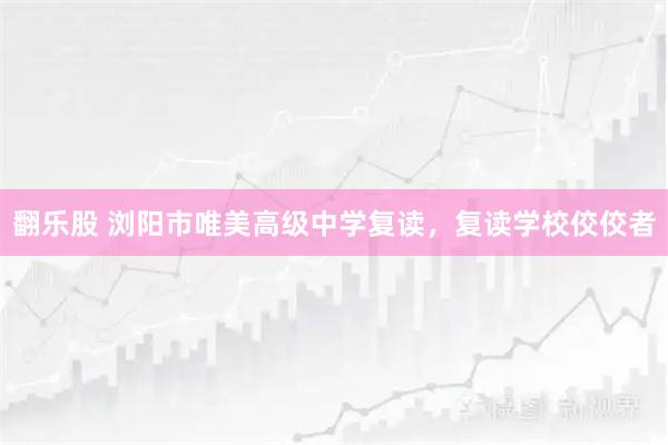 翻乐股 浏阳市唯美高级中学复读，复读学校佼佼者