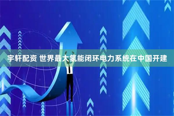宇轩配资 世界最大氢能闭环电力系统在中国开建