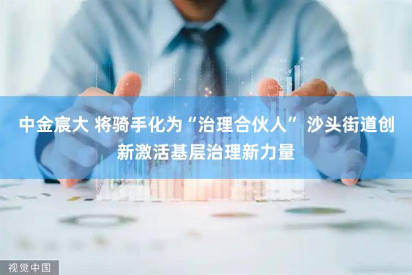中金宸大 将骑手化为“治理合伙人” 沙头街道创新激活基层治理新力量