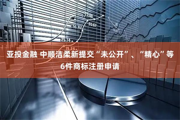 亚投金融 中顺洁柔新提交“未公开”、“精心”等6件商标注册申请