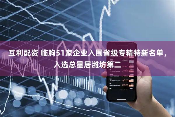 互利配资 临朐51家企业入围省级专精特新名单，入选总量居潍坊第二